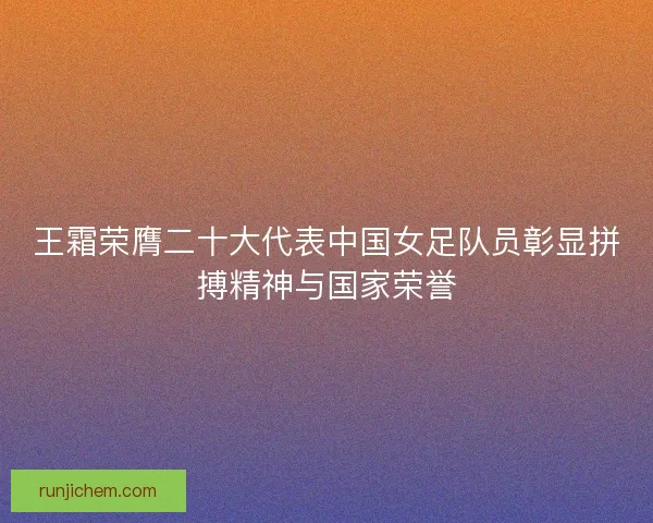 王霜荣膺二十大代表中国女足队员彰显拼搏精神与国家荣誉